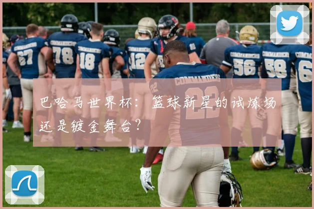 巴哈马世界杯:篮球新星的试炼场还是镀金舞台?