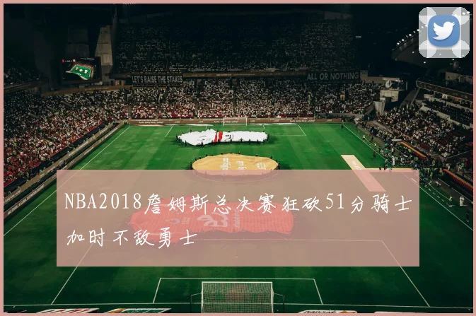 NBA2018詹姆斯总决赛狂砍51分骑士加时不敌勇士