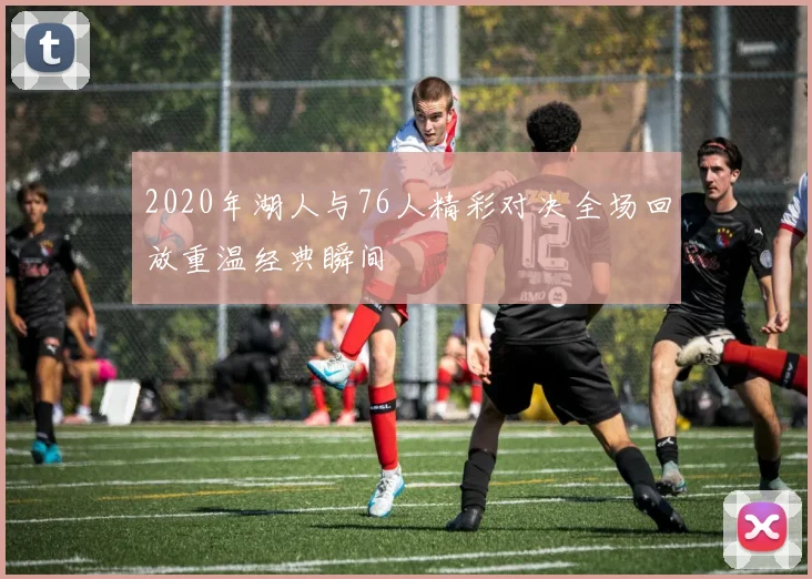 2020年湖人与76人精彩对决全场回放重温经典瞬间
