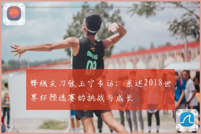 锋线尖刀张玉宁专访：亲述2018世界杯预选赛的挑战与成长
