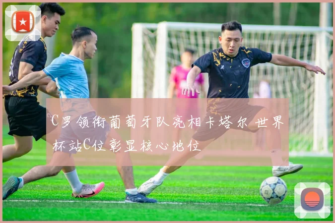 C罗领衔葡萄牙队亮相卡塔尔 世界杯站C位彰显核心地位