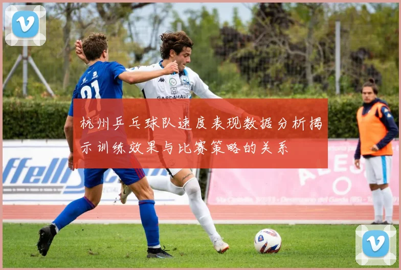 杭州乒乓球队速度表现数据分析揭示训练效果与比赛策略的关系